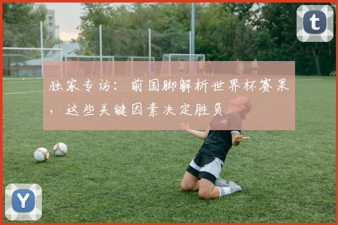 独家专访：前国脚解析世界杯赛果，这些关键因素决定胜负