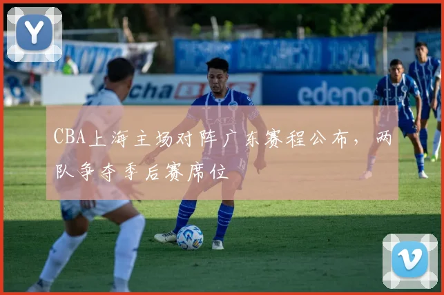 CBA上海主场对阵广东赛程公布，两队争夺季后赛席位