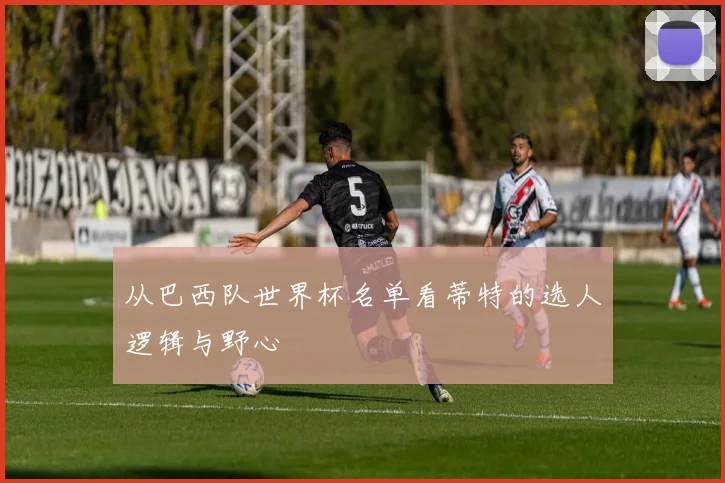 从巴西队世界杯名单看蒂特的选人逻辑与野心